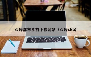 大兴安岭心碎都市素材下载网站（心碎ska）